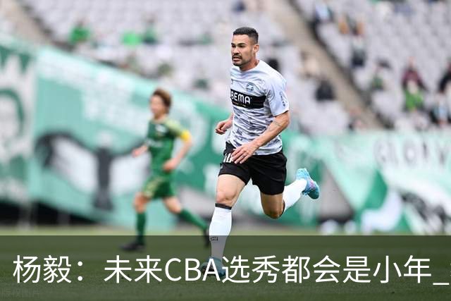 杨毅：未来CBA选秀都会是小年 教育公平更重要